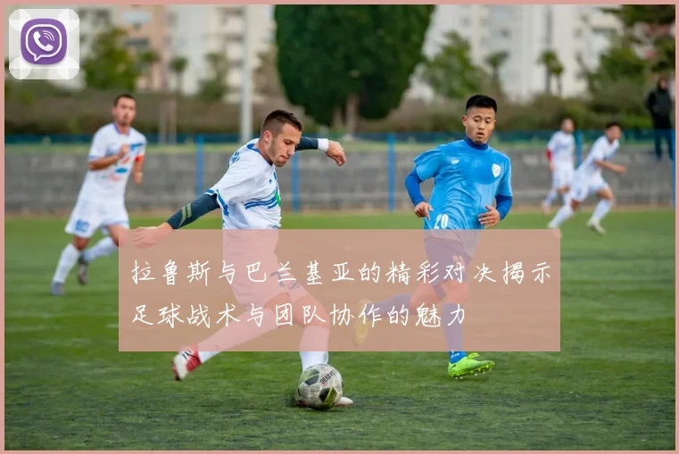 拉鲁斯与巴兰基亚的精彩对决揭示足球战术与团队协作的魅力