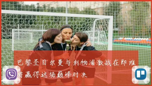 巴黎圣日尔曼与利物浦激战在即谁将赢得这场巅峰对决