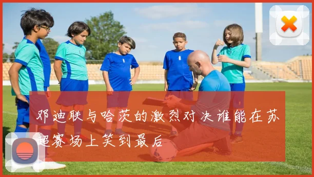 邓迪联与哈茨的激烈对决谁能在苏超赛场上笑到最后