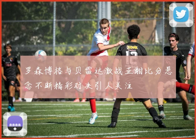 罗森博格与贝雷达激战正酣比分悬念不断精彩对决引人关注