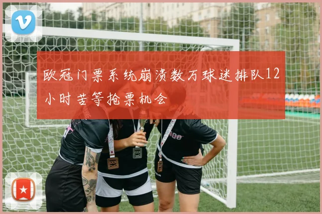 欧冠门票系统崩溃数万球迷排队12小时苦等抢票机会