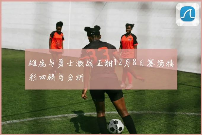 雄鹿与勇士激战正酣12月8日赛场精彩回顾与分析