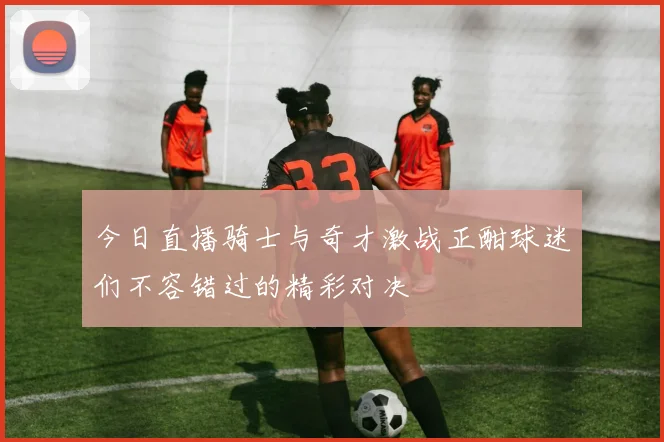 今日直播骑士与奇才激战正酣球迷们不容错过的精彩对决