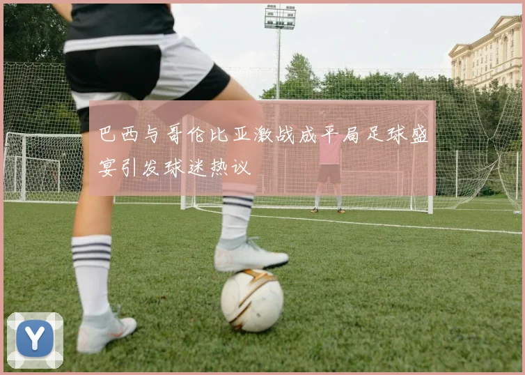 巴西与哥伦比亚激战成平局足球盛宴引发球迷热议