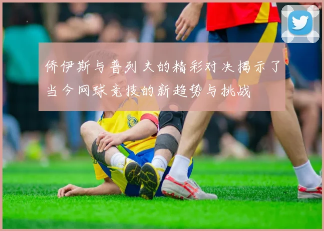 侨伊斯与普列夫的精彩对决揭示了当今网球竞技的新趋势与挑战