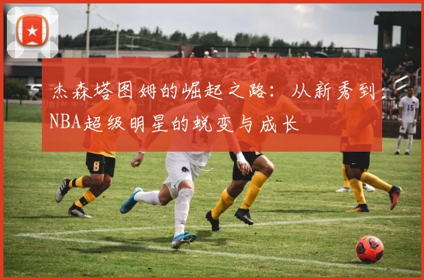 杰森塔图姆的崛起之路：从新秀到NBA超级明星的蜕变与成长
