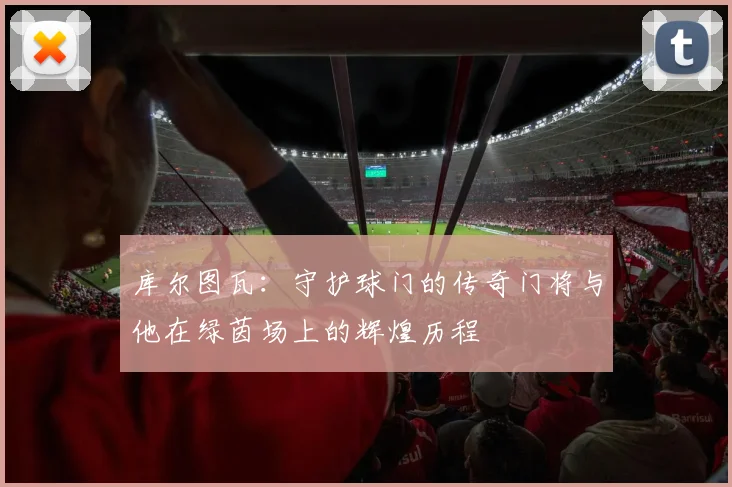 库尔图瓦：守护球门的传奇门将与他在绿茵场上的辉煌历程