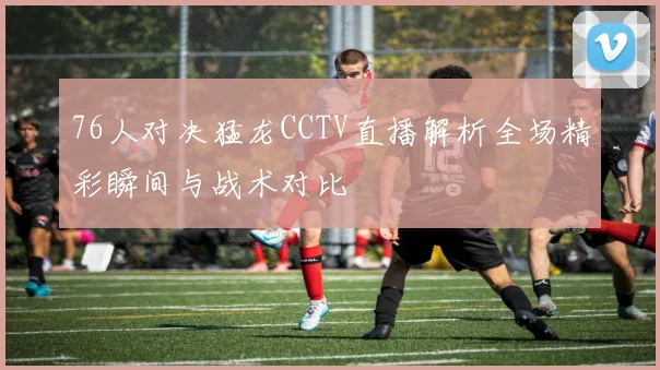 76人对决猛龙CCTV直播解析全场精彩瞬间与战术对比