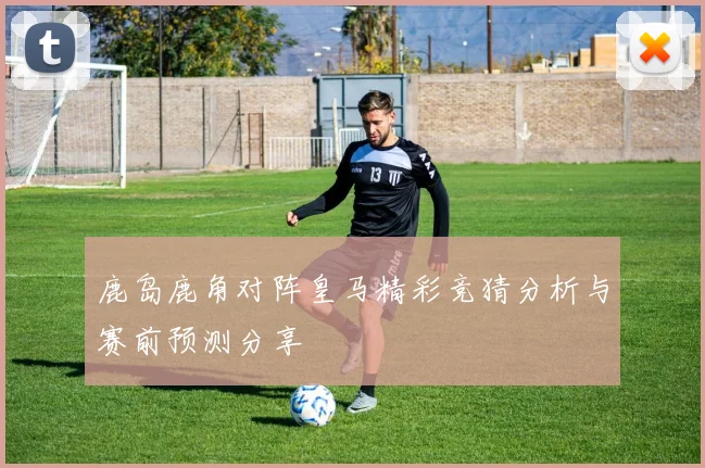 鹿岛鹿角对阵皇马精彩竞猜分析与赛前预测分享