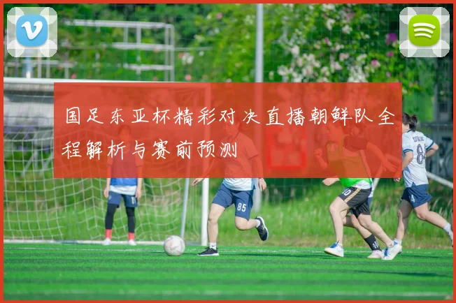 国足东亚杯精彩对决直播朝鲜队全程解析与赛前预测